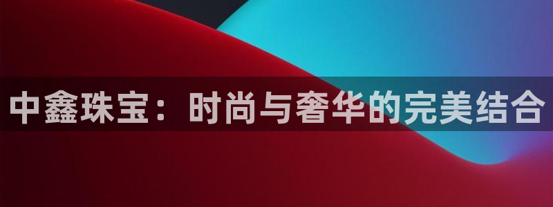 天宏娱乐2主管：中鑫珠宝：时尚与奢华的完美结合