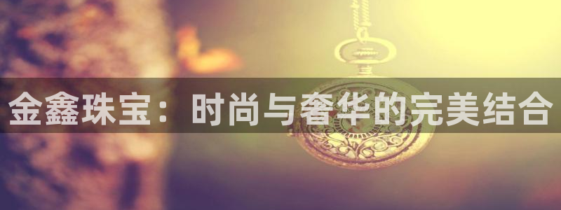 天宏娱乐传媒：金鑫珠宝：时尚与奢华的完美结合