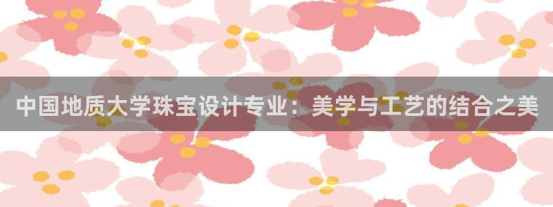 天宏娱乐官网平台：中国地质大学珠宝设计专业：美学与工艺的结合